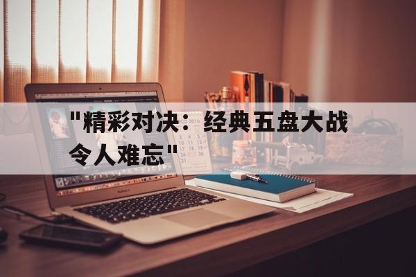 kaiyun体育综合-&quot;精彩对决：经典五盘大战令人难忘&quot;的简单介绍